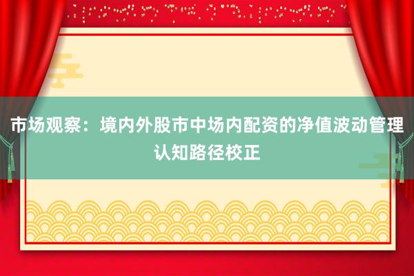 市场观察:境内外股市中场内配资的净值波动管理认知路径校正