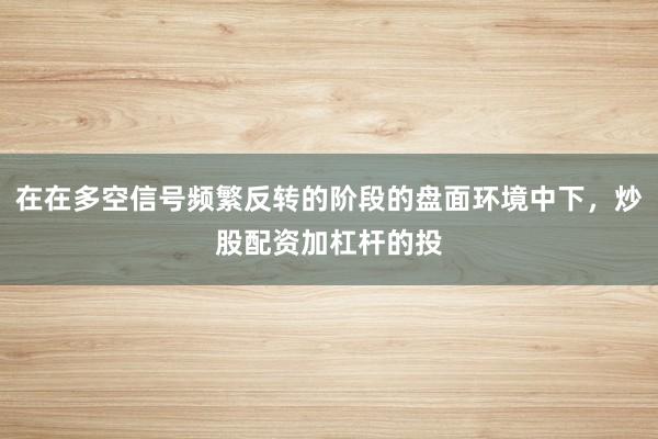 在在多空信号频繁反转的阶段的盘面环境中下，炒股配资加杠杆的投