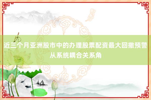 近三个月亚洲股市中的办理股票配资最大回撤预警从系统耦合关系角