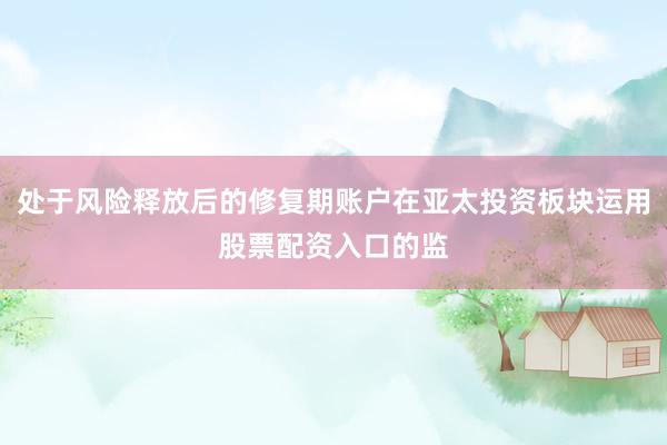 处于风险释放后的修复期账户在亚太投资板块运用股票配资入口的监