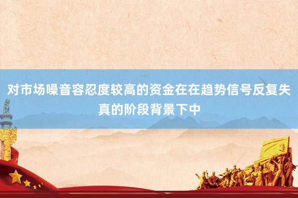 对市场噪音容忍度较高的资金在在趋势信号反复失真的阶段背景下中